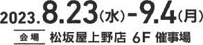 2023.8.23(水)-9.4(月) 会場 松坂屋上野店 本館6F催事場