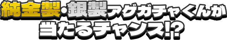  純金製・銀製アゲガチャくんが当たるチャンス!?