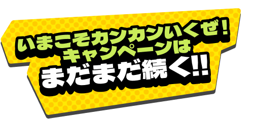 いまこそカンカンいくぜ！キャンペーンはまだまだ続く!!