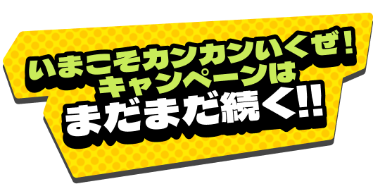 いまこそカンカンいくぜ！キャンペーンはまだまだ続く!!