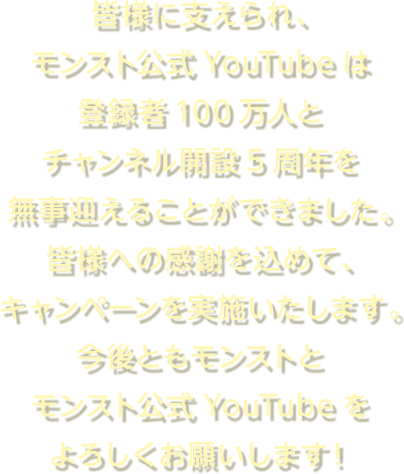 皆様に支えられ、モンスト公式YouTubeは登録者100万人とチャンネル開設5周年を無事迎えることができました。皆様への感謝を込めて、キャンペーンを実施いたします。今後ともモンストとモンスト公式Youtubeをよろしくお願いします！