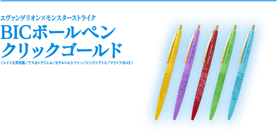 エヴァンゲリオン×モンスターストライクBICボールペンクリックゴールド＜レイ×天草四郎／アスカ×ウリエル／カヲル×ルシファー／シンジ×アトス／マリ×アポロX＞　永く愛されているBICのノック式ボールペン。「エヴァンゲリオン」と「モンスト」の第2弾コラボキャラクターがそれぞれデザインされた、学校やオフィスなどシーンを問わず使いやすいアイテムです。　商品サイズ：（約）横最大径13×縦140mm　各400円（税別）