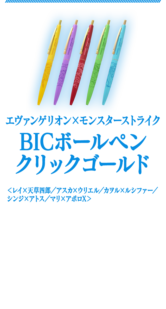 エヴァンゲリオン×モンスターストライクBICボールペンクリックゴールド＜レイ×天草四郎／アスカ×ウリエル／カヲル×ルシファー／シンジ×アトス／マリ×アポロX＞　永く愛されているBICのノック式ボールペン。「エヴァンゲリオン」と「モンスト」の第2弾コラボキャラクターがそれぞれデザインされた、学校やオフィスなどシーンを問わず使いやすいアイテムです。　商品サイズ：（約）横最大径13×縦140mm　各400円（税別）