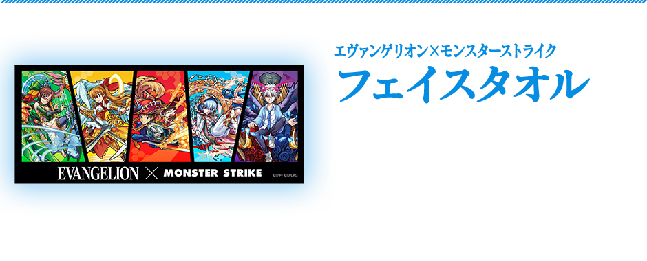 エヴァンゲリオン×モンスターストライクフェイスタオル　 「エヴァンゲリオン」と「モンスト」の第2弾コラボのキャラクターがデザインされた普段使いしてもよし！飾ってもよし！のフェイスタオルです。商品サイズ：横850×縦350mm　1,800円（税別）