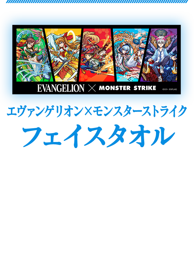 エヴァンゲリオン×モンスターストライクフェイスタオル　 「エヴァンゲリオン」と「モンスト」の第2弾コラボのキャラクターがデザインされた普段使いしてもよし！飾ってもよし！のフェイスタオルです。商品サイズ：横850×縦350mm　1,800円（税別）