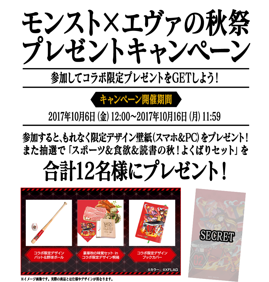 モンスト×エヴァの秋祭プレゼントキャンペーン　参加してコラボ限定プレゼントをGETしよう！　【キャンペーン開催期間】2017年10月6日（金）12:00～2017年10月16日（月）11:59　参加すると、もれなく限定デザイン壁紙（スマホ＆PC）をプレゼント！また抽選で「スポーツ&食欲&読書の秋！よくばりセット」を合計12名様にプレゼント！※イメージ画像です。実際の商品とは仕様やデザインが異なります。