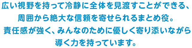広い視野を持って冷静に全体を見渡すことができる、周囲から絶大な信頼を寄せられるまとめ役。責任感が強く、みんなのために優しく寄り添いながら導く力を持っています。
