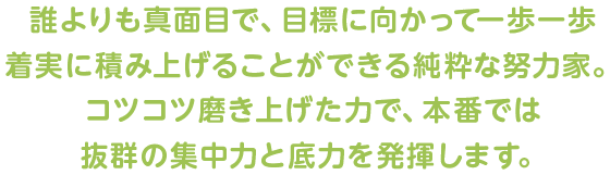 誰よりも真面目で、目標に向かって一歩一歩着実に積み上げることができる純粋な努力家。コツコツ磨き上げた力で、本番では抜群の集中力と底力を発揮します。