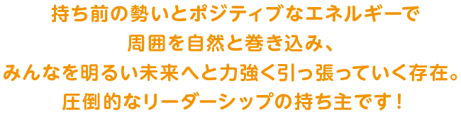 持ち前の勢いとポジティブなエネルギーで周囲を自然と巻き込み、みんなを明るい未来へと力強く引っ張っていく圧倒的なリーダーシップの持ち主です！