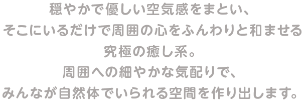 穏やかで優しい空気感をまとい、そこにいるだけで周囲の心をふんわりと和ませる究極の癒し系。周囲への細やかな気配りで、みんなが自然体でいられる空間を作り出します。
