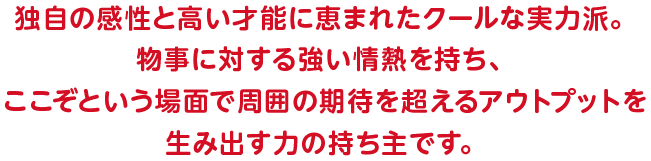 独自の感性と高い才能に恵まれたクールな実力派。物事に対する強い情熱を持ち、ここぞという場面で周囲の期待を超えるアウトプットを生み出す力の持ち主です。
