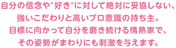 自分の信念や"好き"に対して絶対に妥協しない、強いこだわりと高いプロ意識の持ち主。目標に向かって自分を磨き続ける情熱家で、その姿勢がまわりにも刺激を与えます。