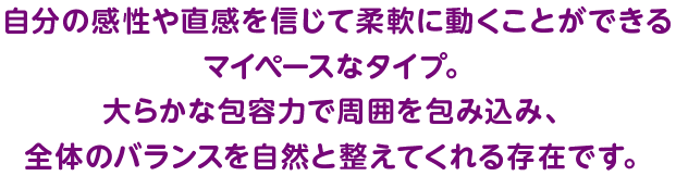 自分の感性や直感を信じて柔軟に動くことができるマイペースなタイプ。大らかな包容力で周囲を包み込み、全体のバランスを自然と整えてくれる存在です。