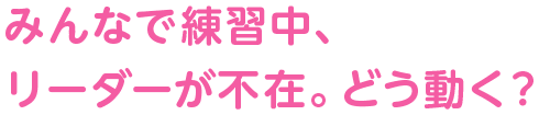 みんなで練習中、リーダーが不在。どう動く？