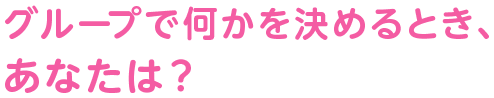 グループで何かを決めるとき、あなたは？