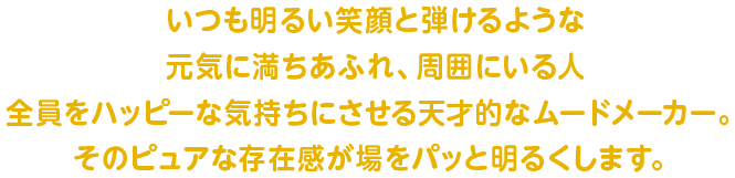 いつも明るい笑顔と弾けるような元気に満ちあふれ、周囲にいる人全員をハッピーな気持ちにさせる天才的なムードメーカー。そのピュアな存在感が場をパッと明るくします。