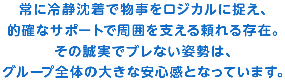 常に冷静沈着で物事をロジカルに捉え、的確なサポートで周囲を支える頼れる存在。その誠実でブレない姿勢は、グループ全体の大きな安心感となっています。