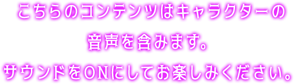 こちらのコンテンツはキャラクターの音声を含みます。サウンドをONにしてお楽しみください。