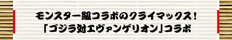 モンスター級コラボのクライマックス！「ゴジラ対エヴァンゲリオン」コラボ