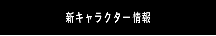 NEW CHARACTERS ＜新キャラクター情報＞