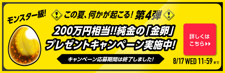 この夏、何かが起こる！第4弾モンスター級！純金の「金卵」プレゼントキャンペーン