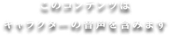 このコンテンツはキャラクターの音声を含みます